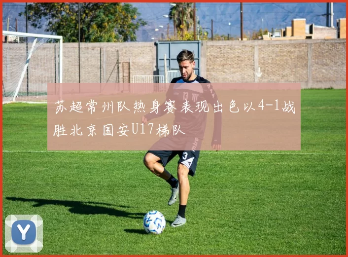 苏超常州队热身赛表现出色以4-1战胜北京国安U17梯队