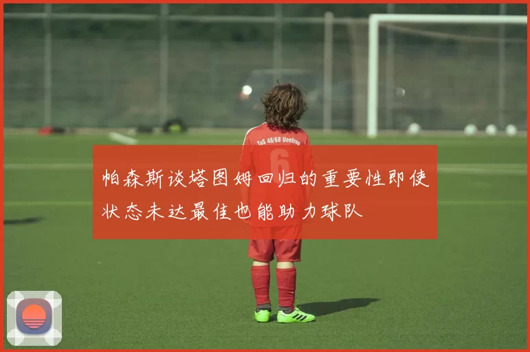 帕森斯谈塔图姆回归的重要性即使状态未达最佳也能助力球队