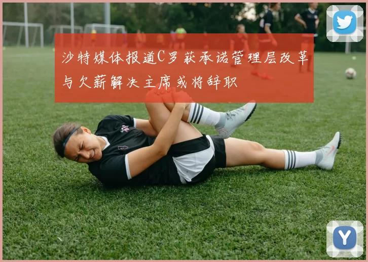 沙特媒体报道C罗获承诺管理层改革与欠薪解决主席或将辞职