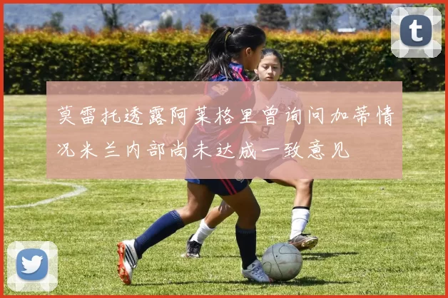 莫雷托透露阿莱格里曾询问加蒂情况米兰内部尚未达成一致意见