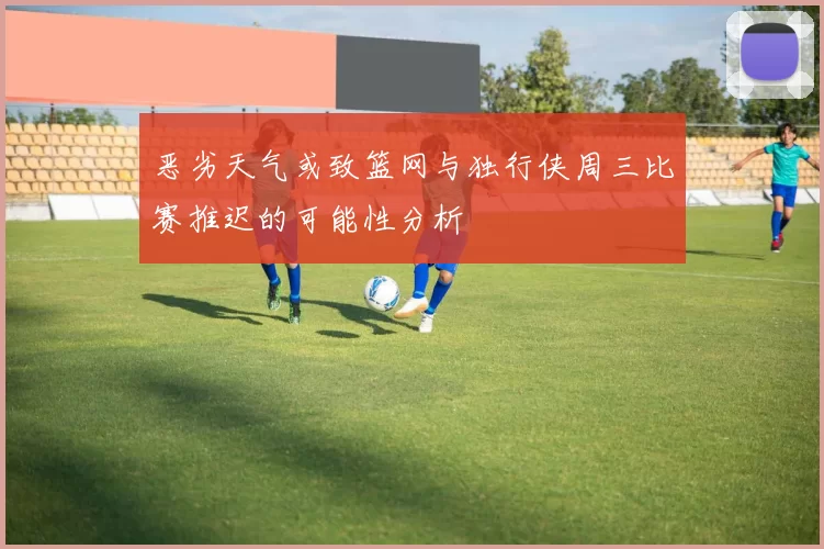 恶劣天气或致篮网与独行侠周三比赛推迟的可能性分析