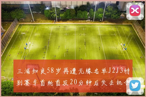 三浦知良58岁再遭无缘名单J2J3特别赛季首轮首发20分钟后失去机会
