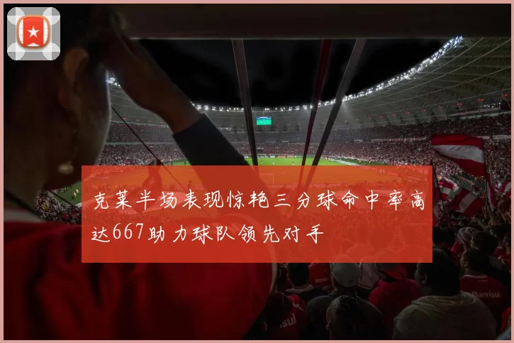 克莱半场表现惊艳三分球命中率高达667助力球队领先对手