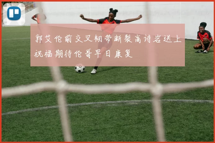 郭艾伦前交叉韧带断裂高诗岩送上祝福期待伦哥早日康复