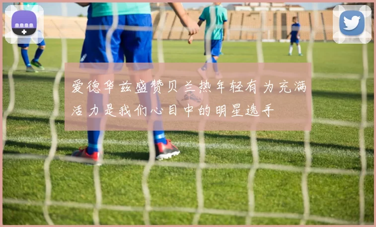 爱德华兹盛赞贝兰热年轻有为充满活力是我们心目中的明星选手