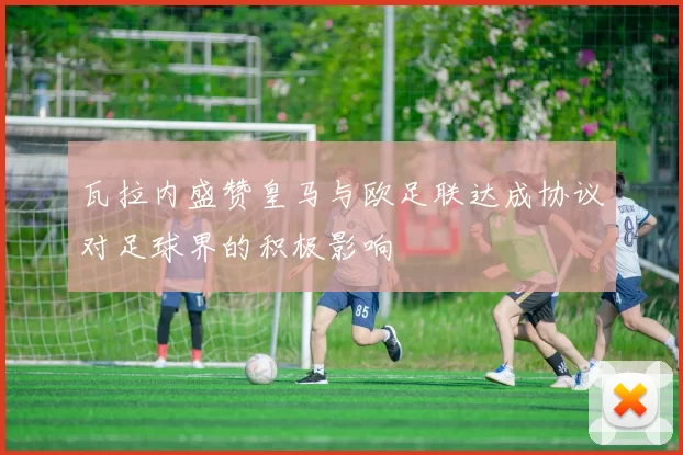 瓦拉内盛赞皇马与欧足联达成协议对足球界的积极影响
