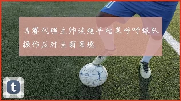 马赛代理主帅谈绝平结果呼吁球队振作应对当前困境
