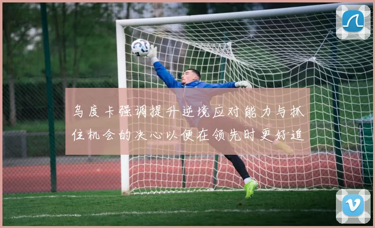乌度卡强调提升逆境应对能力与抓住机会的决心以便在领先时更好追击对手