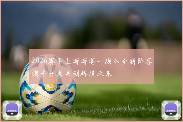 2026赛季上海海港一线队全新阵容携手并肩共创辉煌未来