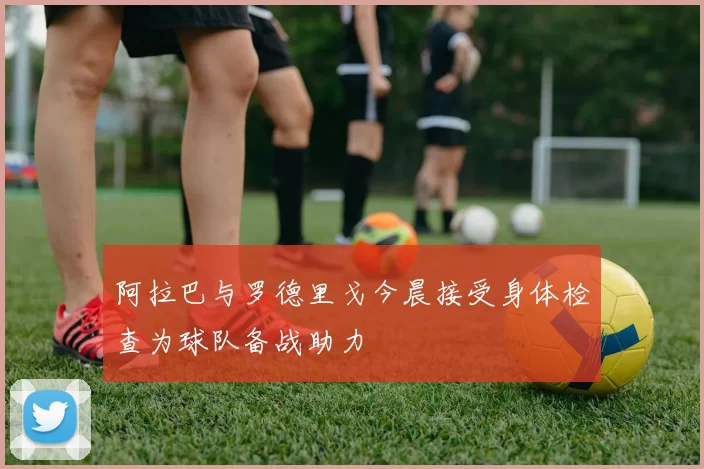 阿拉巴与罗德里戈今晨接受身体检查为球队备战助力