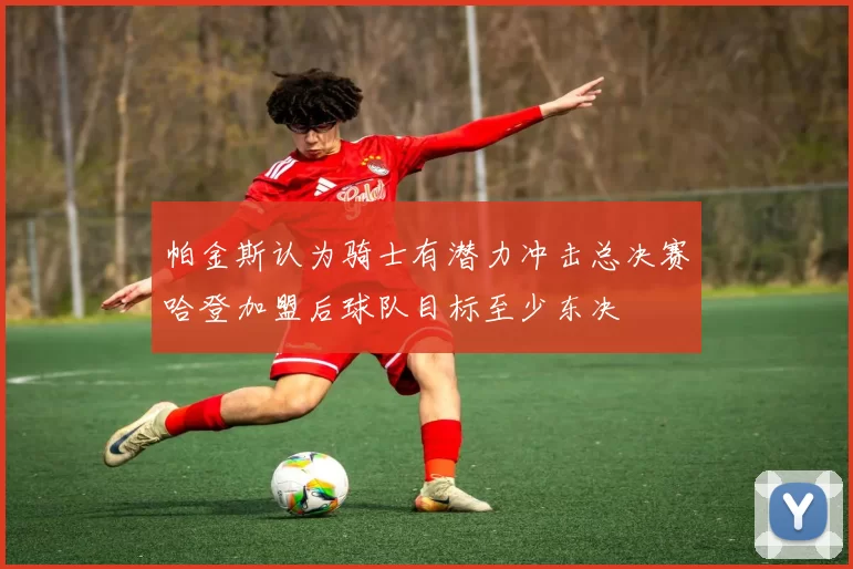 帕金斯认为骑士有潜力冲击总决赛哈登加盟后球队目标至少东决