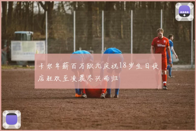 卡尔年薪百万欧元庆祝18岁生日夜店狂欢至凌晨尽兴而归
