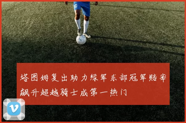 塔图姆复出助力绿军东部冠军赔率飙升超越骑士成第一热门