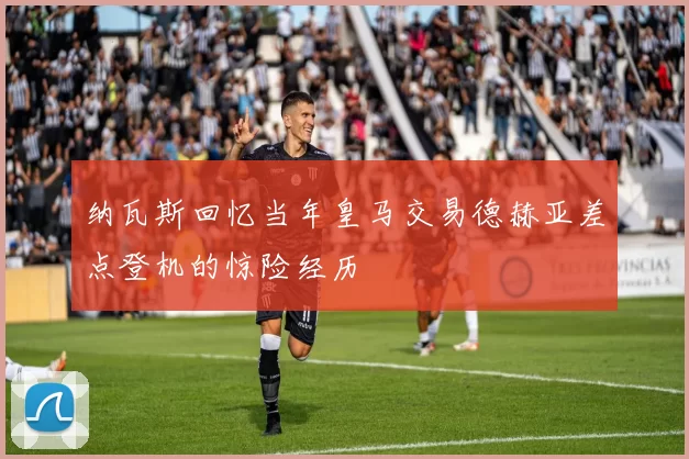 纳瓦斯回忆当年皇马交易德赫亚差点登机的惊险经历