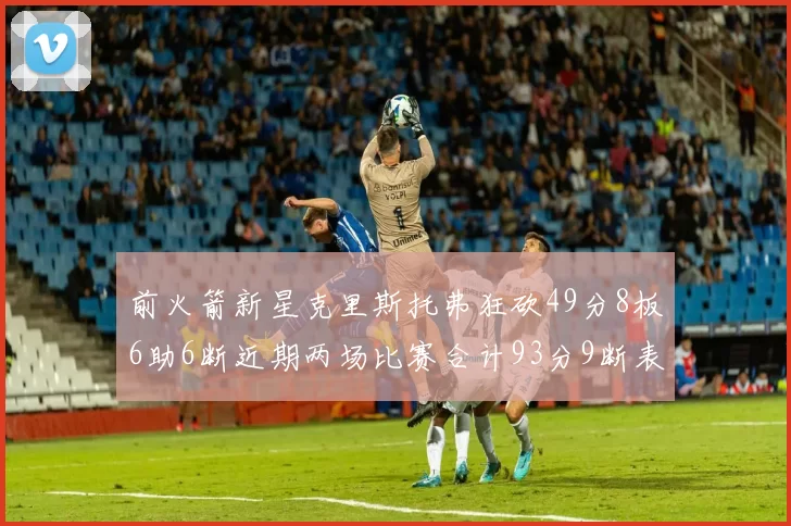 前火箭新星克里斯托弗狂砍49分8板6助6断近期两场比赛合计93分9断表现惊艳