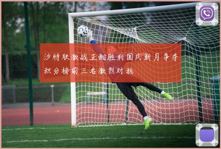沙特联激战正酣胜利国民新月争夺积分榜前三名激烈对抗