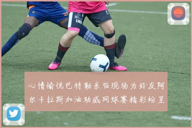 心情愉悦巴特勒亲临现场为好友阿尔卡拉斯加油助威网球赛精彩纷呈