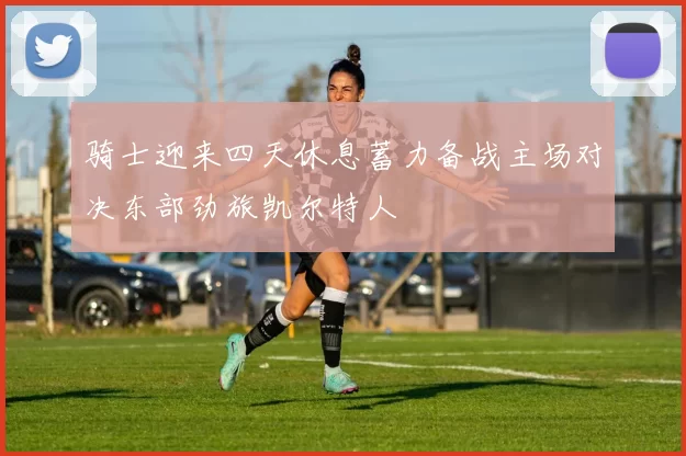 骑士迎来四天休息蓄力备战主场对决东部劲旅凯尔特人