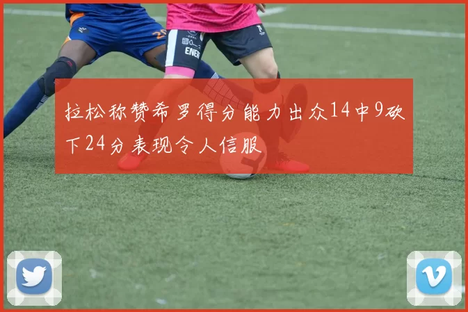 拉松称赞希罗得分能力出众14中9砍下24分表现令人信服