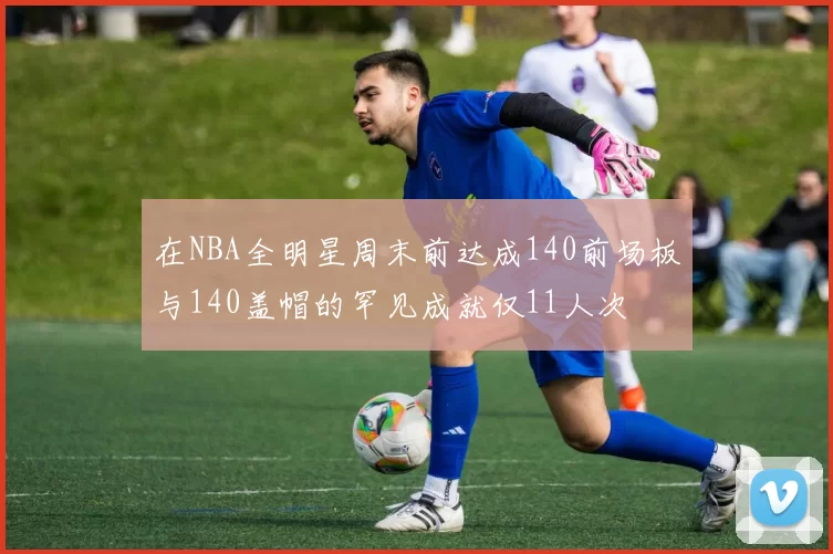 在NBA全明星周末前达成140前场板与140盖帽的罕见成就仅11人次