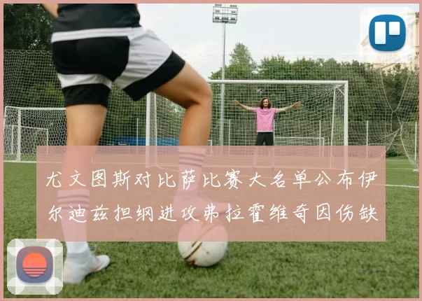 尤文图斯对比萨比赛大名单公布伊尔迪兹担纲进攻弗拉霍维奇因伤缺席