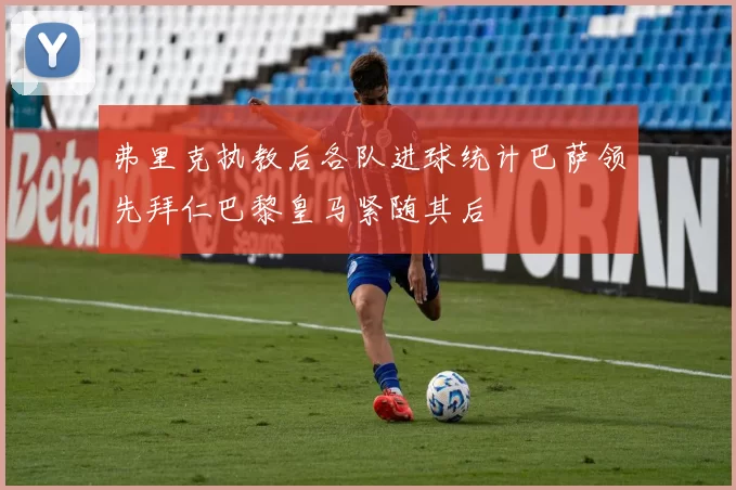 弗里克执教后各队进球统计巴萨领先拜仁巴黎皇马紧随其后
