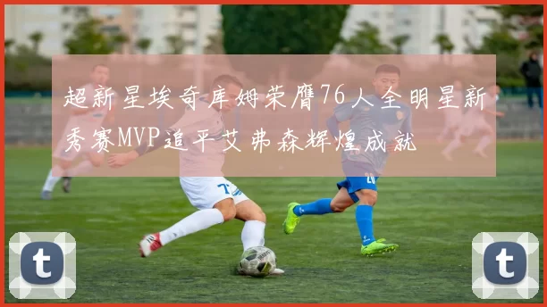 超新星埃奇库姆荣膺76人全明星新秀赛MVP追平艾弗森辉煌成就
