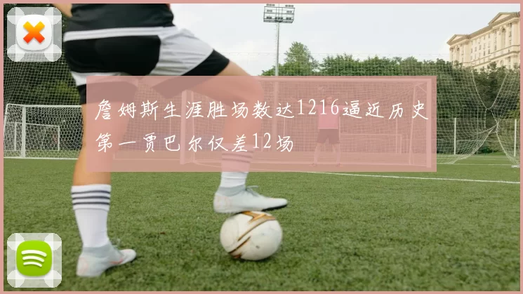 詹姆斯生涯胜场数达1216逼近历史第一贾巴尔仅差12场