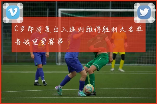 C罗即将复出入选利雅得胜利大名单备战重要赛事