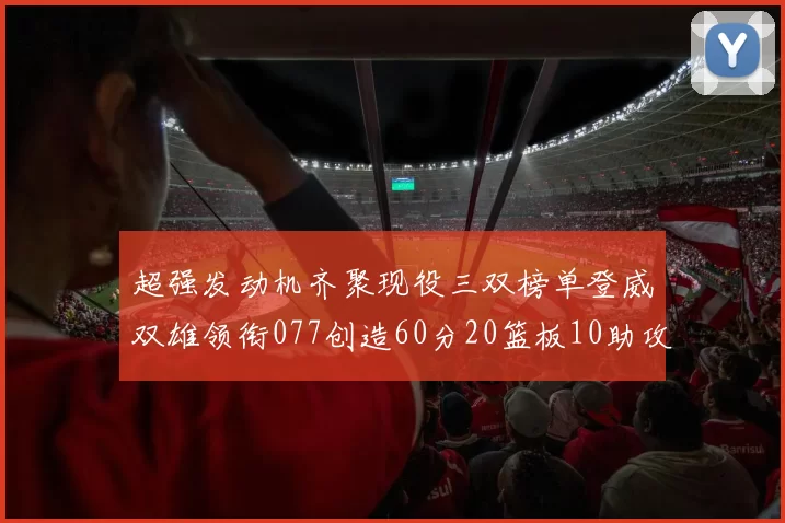 超强发动机齐聚现役三双榜单登威双雄领衔077创造60分20篮板10助攻奇迹